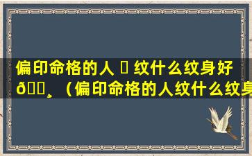 偏印命格的人 ☘ 纹什么纹身好 🌸 （偏印命格的人纹什么纹身好一点）